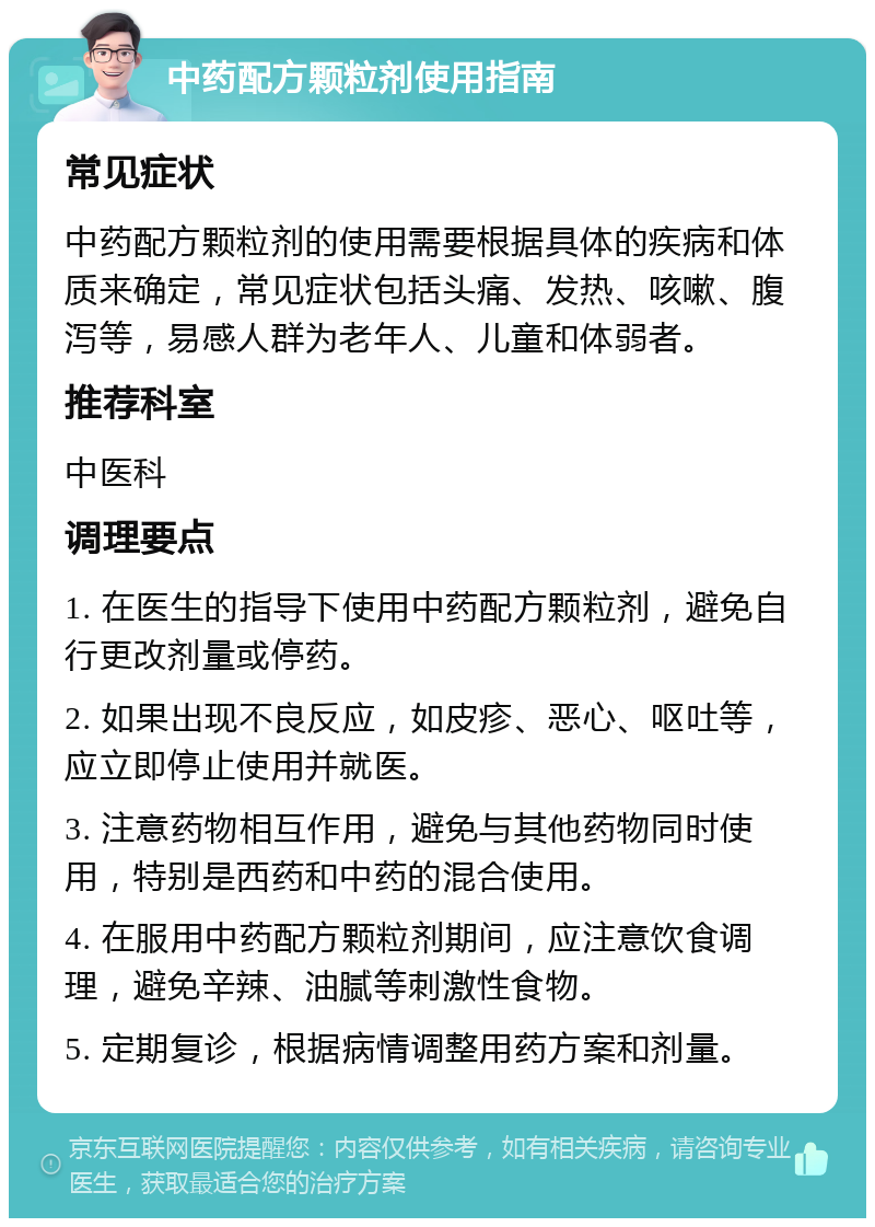 中药配方颗粒剂使用指南 常见症状 中药配方颗粒剂的使用需要根据具体的疾病和体质来确定，常见症状包括头痛、发热、咳嗽、腹泻等，易感人群为老年人、儿童和体弱者。 推荐科室 中医科 调理要点 1. 在医生的指导下使用中药配方颗粒剂，避免自行更改剂量或停药。 2. 如果出现不良反应，如皮疹、恶心、呕吐等，应立即停止使用并就医。 3. 注意药物相互作用，避免与其他药物同时使用，特别是西药和中药的混合使用。 4. 在服用中药配方颗粒剂期间，应注意饮食调理，避免辛辣、油腻等刺激性食物。 5. 定期复诊，根据病情调整用药方案和剂量。