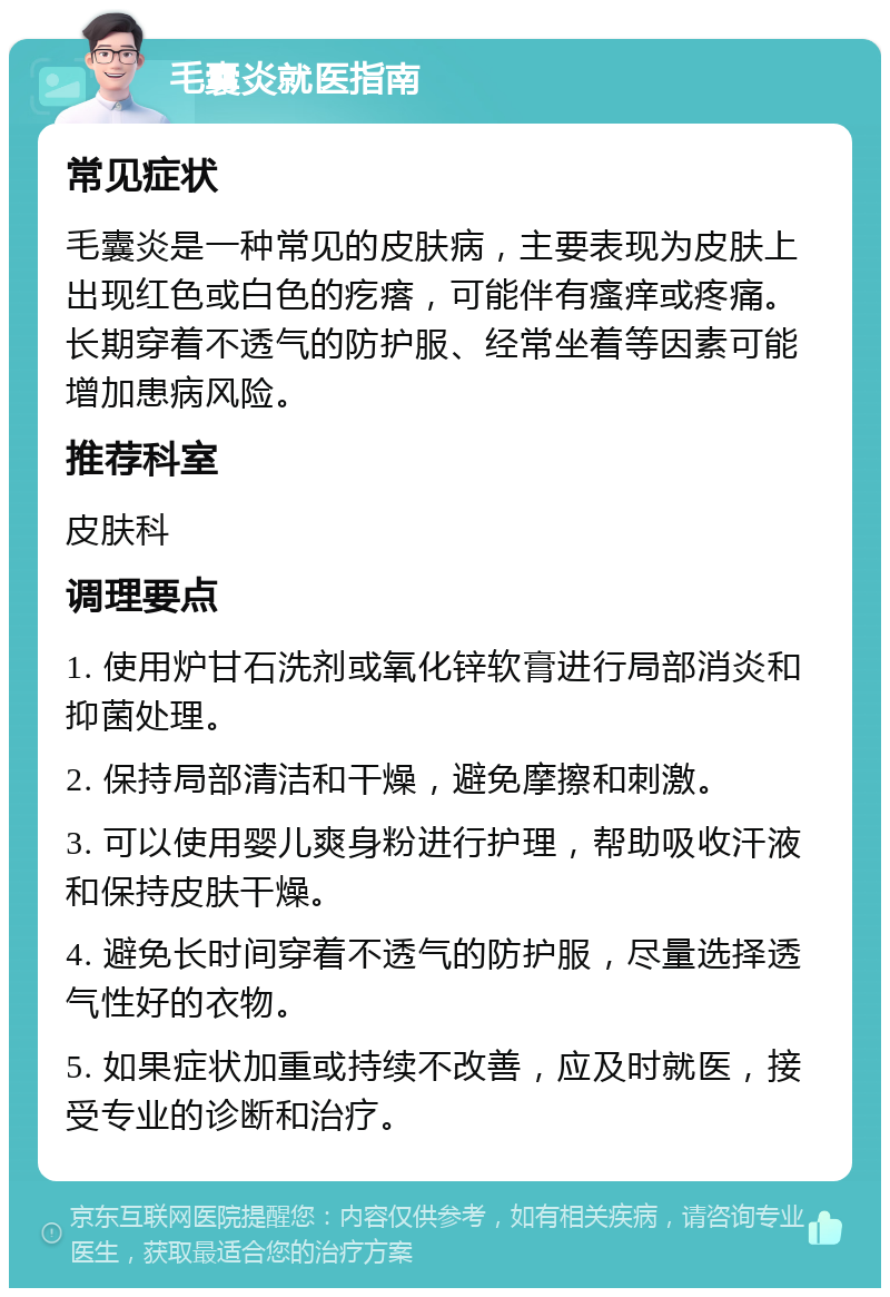 毛囊炎就医指南 常见症状 毛囊炎是一种常见的皮肤病，主要表现为皮肤上出现红色或白色的疙瘩，可能伴有瘙痒或疼痛。长期穿着不透气的防护服、经常坐着等因素可能增加患病风险。 推荐科室 皮肤科 调理要点 1. 使用炉甘石洗剂或氧化锌软膏进行局部消炎和抑菌处理。 2. 保持局部清洁和干燥，避免摩擦和刺激。 3. 可以使用婴儿爽身粉进行护理，帮助吸收汗液和保持皮肤干燥。 4. 避免长时间穿着不透气的防护服，尽量选择透气性好的衣物。 5. 如果症状加重或持续不改善，应及时就医，接受专业的诊断和治疗。