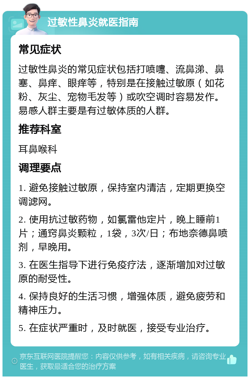 过敏性鼻炎就医指南 常见症状 过敏性鼻炎的常见症状包括打喷嚏、流鼻涕、鼻塞、鼻痒、眼痒等，特别是在接触过敏原（如花粉、灰尘、宠物毛发等）或吹空调时容易发作。易感人群主要是有过敏体质的人群。 推荐科室 耳鼻喉科 调理要点 1. 避免接触过敏原，保持室内清洁，定期更换空调滤网。 2. 使用抗过敏药物，如氯雷他定片，晚上睡前1片；通窍鼻炎颗粒，1袋，3次/日；布地奈德鼻喷剂，早晚用。 3. 在医生指导下进行免疫疗法，逐渐增加对过敏原的耐受性。 4. 保持良好的生活习惯，增强体质，避免疲劳和精神压力。 5. 在症状严重时，及时就医，接受专业治疗。