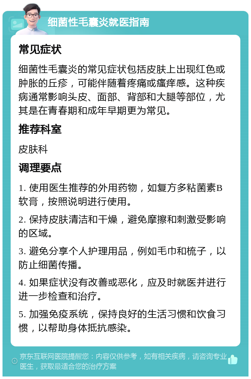 细菌性毛囊炎就医指南 常见症状 细菌性毛囊炎的常见症状包括皮肤上出现红色或肿胀的丘疹，可能伴随着疼痛或瘙痒感。这种疾病通常影响头皮、面部、背部和大腿等部位，尤其是在青春期和成年早期更为常见。 推荐科室 皮肤科 调理要点 1. 使用医生推荐的外用药物，如复方多粘菌素B软膏，按照说明进行使用。 2. 保持皮肤清洁和干燥，避免摩擦和刺激受影响的区域。 3. 避免分享个人护理用品，例如毛巾和梳子，以防止细菌传播。 4. 如果症状没有改善或恶化，应及时就医并进行进一步检查和治疗。 5. 加强免疫系统，保持良好的生活习惯和饮食习惯，以帮助身体抵抗感染。