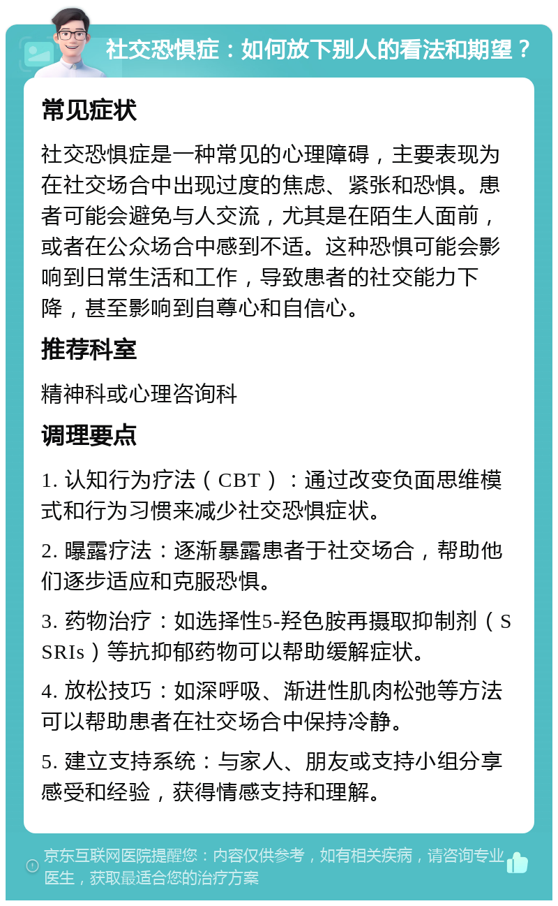 社交恐惧症：如何放下别人的看法和期望？ 常见症状 社交恐惧症是一种常见的心理障碍，主要表现为在社交场合中出现过度的焦虑、紧张和恐惧。患者可能会避免与人交流，尤其是在陌生人面前，或者在公众场合中感到不适。这种恐惧可能会影响到日常生活和工作，导致患者的社交能力下降，甚至影响到自尊心和自信心。 推荐科室 精神科或心理咨询科 调理要点 1. 认知行为疗法（CBT）：通过改变负面思维模式和行为习惯来减少社交恐惧症状。 2. 曝露疗法：逐渐暴露患者于社交场合，帮助他们逐步适应和克服恐惧。 3. 药物治疗：如选择性5-羟色胺再摄取抑制剂（SSRIs）等抗抑郁药物可以帮助缓解症状。 4. 放松技巧：如深呼吸、渐进性肌肉松弛等方法可以帮助患者在社交场合中保持冷静。 5. 建立支持系统：与家人、朋友或支持小组分享感受和经验，获得情感支持和理解。