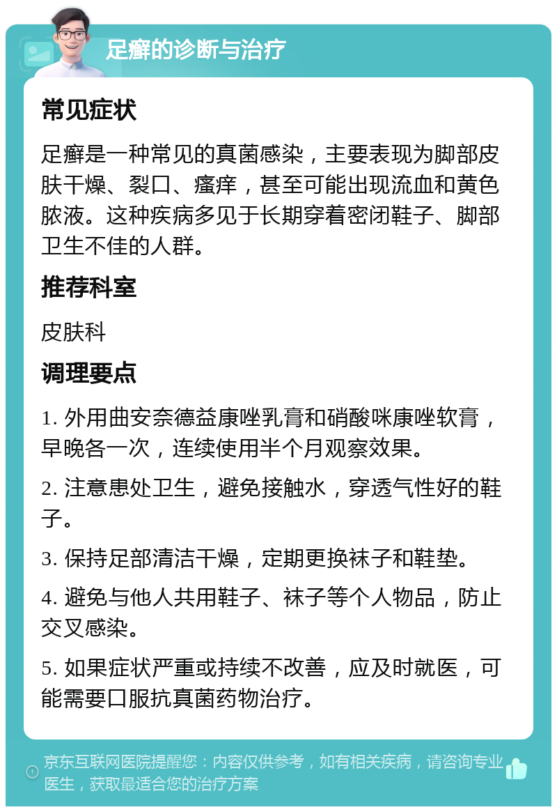 足癣的诊断与治疗 常见症状 足癣是一种常见的真菌感染，主要表现为脚部皮肤干燥、裂口、瘙痒，甚至可能出现流血和黄色脓液。这种疾病多见于长期穿着密闭鞋子、脚部卫生不佳的人群。 推荐科室 皮肤科 调理要点 1. 外用曲安奈德益康唑乳膏和硝酸咪康唑软膏，早晚各一次，连续使用半个月观察效果。 2. 注意患处卫生，避免接触水，穿透气性好的鞋子。 3. 保持足部清洁干燥，定期更换袜子和鞋垫。 4. 避免与他人共用鞋子、袜子等个人物品，防止交叉感染。 5. 如果症状严重或持续不改善，应及时就医，可能需要口服抗真菌药物治疗。