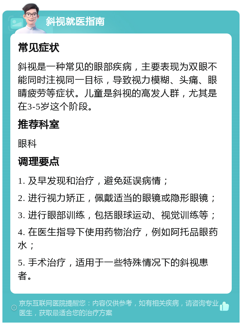 斜视就医指南 常见症状 斜视是一种常见的眼部疾病，主要表现为双眼不能同时注视同一目标，导致视力模糊、头痛、眼睛疲劳等症状。儿童是斜视的高发人群，尤其是在3-5岁这个阶段。 推荐科室 眼科 调理要点 1. 及早发现和治疗，避免延误病情； 2. 进行视力矫正，佩戴适当的眼镜或隐形眼镜； 3. 进行眼部训练，包括眼球运动、视觉训练等； 4. 在医生指导下使用药物治疗，例如阿托品眼药水； 5. 手术治疗，适用于一些特殊情况下的斜视患者。