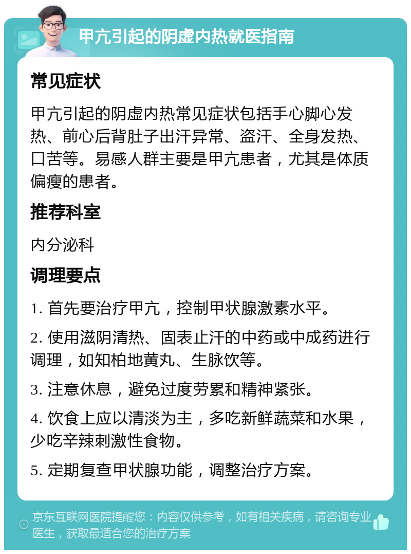 甲亢引起的阴虚内热就医指南 常见症状 甲亢引起的阴虚内热常见症状包括手心脚心发热、前心后背肚子出汗异常、盗汗、全身发热、口苦等。易感人群主要是甲亢患者，尤其是体质偏瘦的患者。 推荐科室 内分泌科 调理要点 1. 首先要治疗甲亢，控制甲状腺激素水平。 2. 使用滋阴清热、固表止汗的中药或中成药进行调理，如知柏地黄丸、生脉饮等。 3. 注意休息，避免过度劳累和精神紧张。 4. 饮食上应以清淡为主，多吃新鲜蔬菜和水果，少吃辛辣刺激性食物。 5. 定期复查甲状腺功能，调整治疗方案。