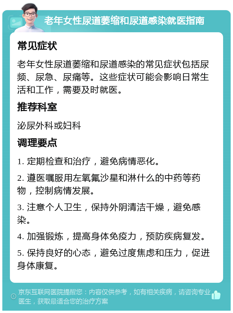 老年女性尿道萎缩和尿道感染就医指南 常见症状 老年女性尿道萎缩和尿道感染的常见症状包括尿频、尿急、尿痛等。这些症状可能会影响日常生活和工作，需要及时就医。 推荐科室 泌尿外科或妇科 调理要点 1. 定期检查和治疗，避免病情恶化。 2. 遵医嘱服用左氧氟沙星和淋什么的中药等药物，控制病情发展。 3. 注意个人卫生，保持外阴清洁干燥，避免感染。 4. 加强锻炼，提高身体免疫力，预防疾病复发。 5. 保持良好的心态，避免过度焦虑和压力，促进身体康复。