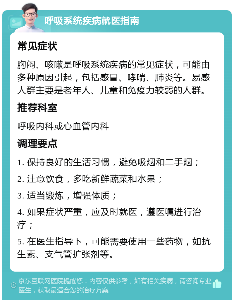 呼吸系统疾病就医指南 常见症状 胸闷、咳嗽是呼吸系统疾病的常见症状，可能由多种原因引起，包括感冒、哮喘、肺炎等。易感人群主要是老年人、儿童和免疫力较弱的人群。 推荐科室 呼吸内科或心血管内科 调理要点 1. 保持良好的生活习惯，避免吸烟和二手烟； 2. 注意饮食，多吃新鲜蔬菜和水果； 3. 适当锻炼，增强体质； 4. 如果症状严重，应及时就医，遵医嘱进行治疗； 5. 在医生指导下，可能需要使用一些药物，如抗生素、支气管扩张剂等。