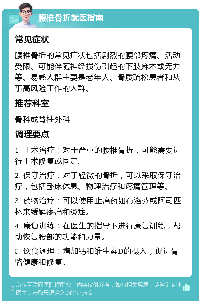 腰椎骨折就医指南 常见症状 腰椎骨折的常见症状包括剧烈的腰部疼痛、活动受限、可能伴随神经损伤引起的下肢麻木或无力等。易感人群主要是老年人、骨质疏松患者和从事高风险工作的人群。 推荐科室 骨科或脊柱外科 调理要点 1. 手术治疗：对于严重的腰椎骨折，可能需要进行手术修复或固定。 2. 保守治疗：对于轻微的骨折，可以采取保守治疗，包括卧床休息、物理治疗和疼痛管理等。 3. 药物治疗：可以使用止痛药如布洛芬或阿司匹林来缓解疼痛和炎症。 4. 康复训练：在医生的指导下进行康复训练，帮助恢复腰部的功能和力量。 5. 饮食调理：增加钙和维生素D的摄入，促进骨骼健康和修复。