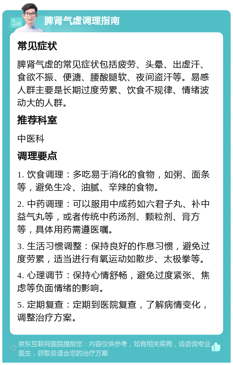 脾肾气虚调理指南 常见症状 脾肾气虚的常见症状包括疲劳、头晕、出虚汗、食欲不振、便溏、腰酸腿软、夜间盗汗等。易感人群主要是长期过度劳累、饮食不规律、情绪波动大的人群。 推荐科室 中医科 调理要点 1. 饮食调理：多吃易于消化的食物，如粥、面条等，避免生冷、油腻、辛辣的食物。 2. 中药调理：可以服用中成药如六君子丸、补中益气丸等，或者传统中药汤剂、颗粒剂、膏方等，具体用药需遵医嘱。 3. 生活习惯调整：保持良好的作息习惯，避免过度劳累，适当进行有氧运动如散步、太极拳等。 4. 心理调节：保持心情舒畅，避免过度紧张、焦虑等负面情绪的影响。 5. 定期复查：定期到医院复查，了解病情变化，调整治疗方案。