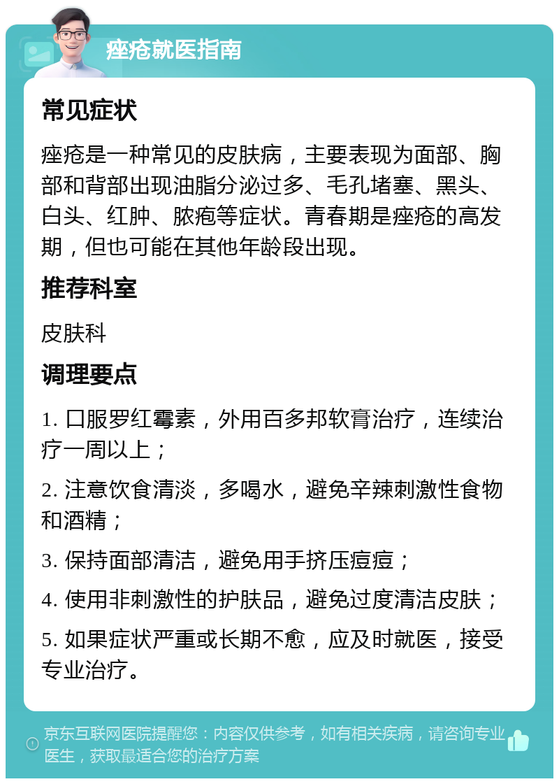 痤疮就医指南 常见症状 痤疮是一种常见的皮肤病，主要表现为面部、胸部和背部出现油脂分泌过多、毛孔堵塞、黑头、白头、红肿、脓疱等症状。青春期是痤疮的高发期，但也可能在其他年龄段出现。 推荐科室 皮肤科 调理要点 1. 口服罗红霉素，外用百多邦软膏治疗，连续治疗一周以上； 2. 注意饮食清淡，多喝水，避免辛辣刺激性食物和酒精； 3. 保持面部清洁，避免用手挤压痘痘； 4. 使用非刺激性的护肤品，避免过度清洁皮肤； 5. 如果症状严重或长期不愈，应及时就医，接受专业治疗。