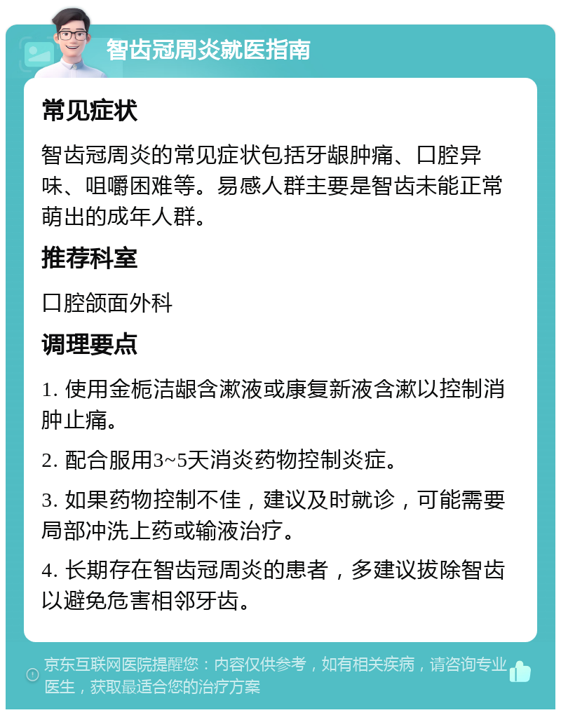 智齿冠周炎就医指南 常见症状 智齿冠周炎的常见症状包括牙龈肿痛、口腔异味、咀嚼困难等。易感人群主要是智齿未能正常萌出的成年人群。 推荐科室 口腔颌面外科 调理要点 1. 使用金栀洁龈含漱液或康复新液含漱以控制消肿止痛。 2. 配合服用3~5天消炎药物控制炎症。 3. 如果药物控制不佳，建议及时就诊，可能需要局部冲洗上药或输液治疗。 4. 长期存在智齿冠周炎的患者，多建议拔除智齿以避免危害相邻牙齿。