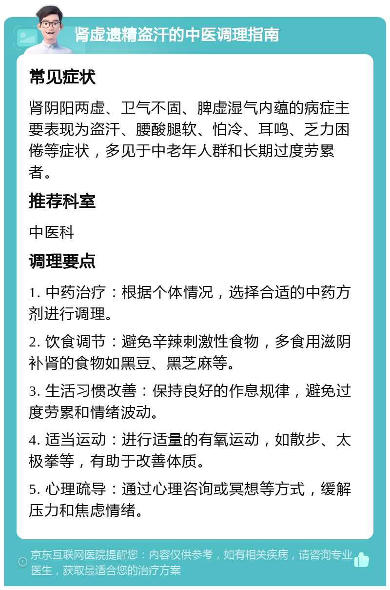 肾虚遗精盗汗的中医调理指南 常见症状 肾阴阳两虚、卫气不固、脾虚湿气内蕴的病症主要表现为盗汗、腰酸腿软、怕冷、耳鸣、乏力困倦等症状，多见于中老年人群和长期过度劳累者。 推荐科室 中医科 调理要点 1. 中药治疗：根据个体情况，选择合适的中药方剂进行调理。 2. 饮食调节：避免辛辣刺激性食物，多食用滋阴补肾的食物如黑豆、黑芝麻等。 3. 生活习惯改善：保持良好的作息规律，避免过度劳累和情绪波动。 4. 适当运动：进行适量的有氧运动，如散步、太极拳等，有助于改善体质。 5. 心理疏导：通过心理咨询或冥想等方式，缓解压力和焦虑情绪。