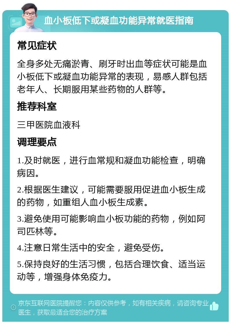 血小板低下或凝血功能异常就医指南 常见症状 全身多处无痛淤青、刷牙时出血等症状可能是血小板低下或凝血功能异常的表现，易感人群包括老年人、长期服用某些药物的人群等。 推荐科室 三甲医院血液科 调理要点 1.及时就医，进行血常规和凝血功能检查，明确病因。 2.根据医生建议，可能需要服用促进血小板生成的药物，如重组人血小板生成素。 3.避免使用可能影响血小板功能的药物，例如阿司匹林等。 4.注意日常生活中的安全，避免受伤。 5.保持良好的生活习惯，包括合理饮食、适当运动等，增强身体免疫力。