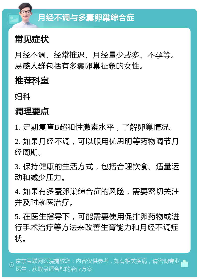 月经不调与多囊卵巢综合症 常见症状 月经不调、经常推迟、月经量少或多、不孕等。易感人群包括有多囊卵巢征象的女性。 推荐科室 妇科 调理要点 1. 定期复查B超和性激素水平，了解卵巢情况。 2. 如果月经不调，可以服用优思明等药物调节月经周期。 3. 保持健康的生活方式，包括合理饮食、适量运动和减少压力。 4. 如果有多囊卵巢综合症的风险，需要密切关注并及时就医治疗。 5. 在医生指导下，可能需要使用促排卵药物或进行手术治疗等方法来改善生育能力和月经不调症状。