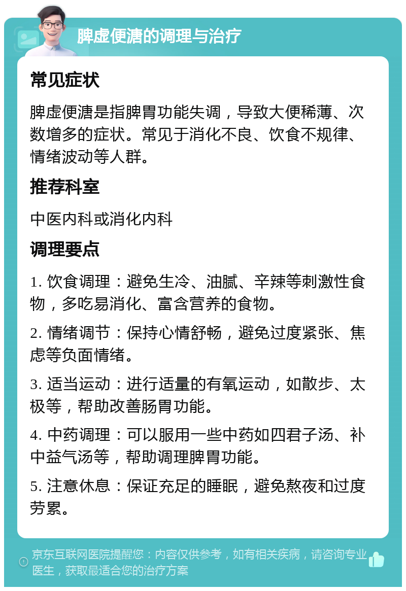 脾虚便溏的调理与治疗 常见症状 脾虚便溏是指脾胃功能失调，导致大便稀薄、次数增多的症状。常见于消化不良、饮食不规律、情绪波动等人群。 推荐科室 中医内科或消化内科 调理要点 1. 饮食调理：避免生冷、油腻、辛辣等刺激性食物，多吃易消化、富含营养的食物。 2. 情绪调节：保持心情舒畅，避免过度紧张、焦虑等负面情绪。 3. 适当运动：进行适量的有氧运动，如散步、太极等，帮助改善肠胃功能。 4. 中药调理：可以服用一些中药如四君子汤、补中益气汤等，帮助调理脾胃功能。 5. 注意休息：保证充足的睡眠，避免熬夜和过度劳累。