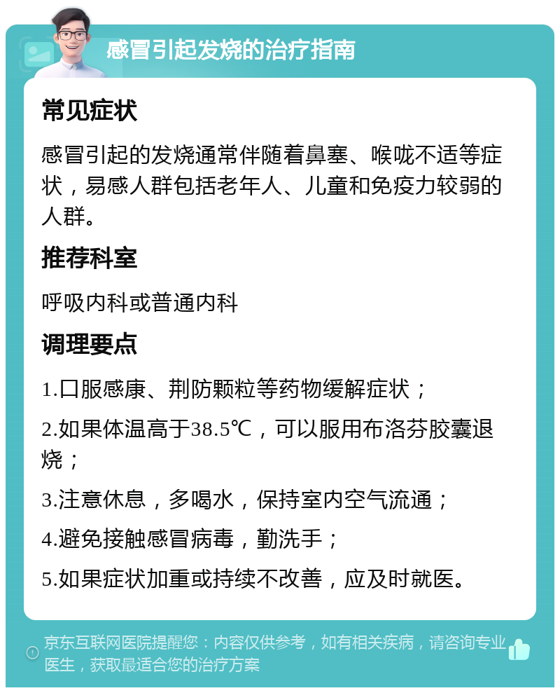 感冒引起发烧的治疗指南 常见症状 感冒引起的发烧通常伴随着鼻塞、喉咙不适等症状，易感人群包括老年人、儿童和免疫力较弱的人群。 推荐科室 呼吸内科或普通内科 调理要点 1.口服感康、荆防颗粒等药物缓解症状； 2.如果体温高于38.5℃，可以服用布洛芬胶囊退烧； 3.注意休息，多喝水，保持室内空气流通； 4.避免接触感冒病毒，勤洗手； 5.如果症状加重或持续不改善，应及时就医。