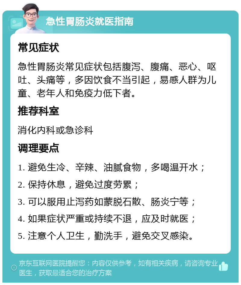 急性胃肠炎就医指南 常见症状 急性胃肠炎常见症状包括腹泻、腹痛、恶心、呕吐、头痛等，多因饮食不当引起，易感人群为儿童、老年人和免疫力低下者。 推荐科室 消化内科或急诊科 调理要点 1. 避免生冷、辛辣、油腻食物，多喝温开水； 2. 保持休息，避免过度劳累； 3. 可以服用止泻药如蒙脱石散、肠炎宁等； 4. 如果症状严重或持续不退，应及时就医； 5. 注意个人卫生，勤洗手，避免交叉感染。