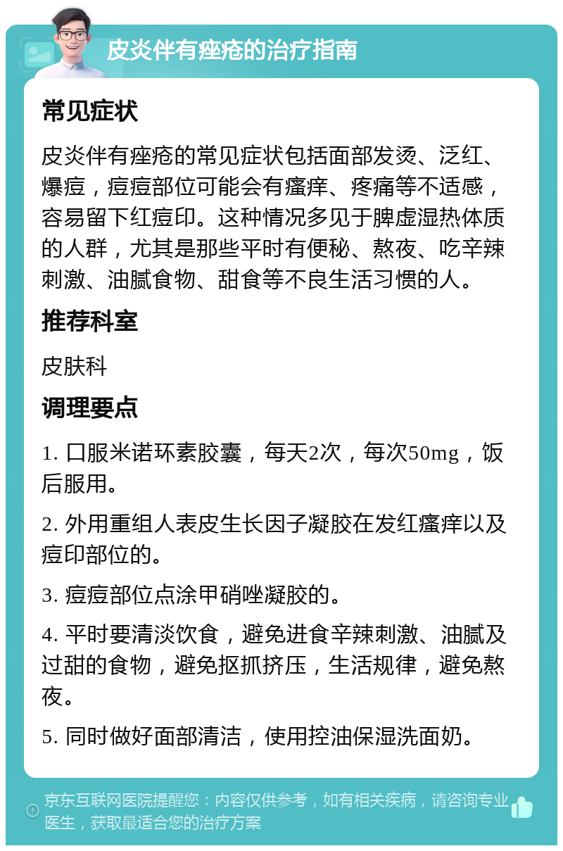 皮炎伴有痤疮的治疗指南 常见症状 皮炎伴有痤疮的常见症状包括面部发烫、泛红、爆痘，痘痘部位可能会有瘙痒、疼痛等不适感，容易留下红痘印。这种情况多见于脾虚湿热体质的人群，尤其是那些平时有便秘、熬夜、吃辛辣刺激、油腻食物、甜食等不良生活习惯的人。 推荐科室 皮肤科 调理要点 1. 口服米诺环素胶囊，每天2次，每次50mg，饭后服用。 2. 外用重组人表皮生长因子凝胶在发红瘙痒以及痘印部位的。 3. 痘痘部位点涂甲硝唑凝胶的。 4. 平时要清淡饮食，避免进食辛辣刺激、油腻及过甜的食物，避免抠抓挤压，生活规律，避免熬夜。 5. 同时做好面部清洁，使用控油保湿洗面奶。