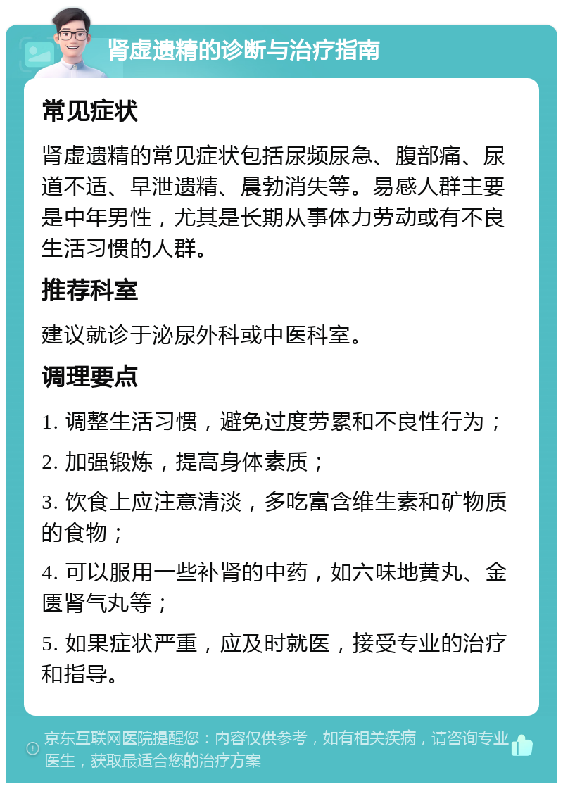 肾虚遗精的诊断与治疗指南 常见症状 肾虚遗精的常见症状包括尿频尿急、腹部痛、尿道不适、早泄遗精、晨勃消失等。易感人群主要是中年男性，尤其是长期从事体力劳动或有不良生活习惯的人群。 推荐科室 建议就诊于泌尿外科或中医科室。 调理要点 1. 调整生活习惯，避免过度劳累和不良性行为； 2. 加强锻炼，提高身体素质； 3. 饮食上应注意清淡，多吃富含维生素和矿物质的食物； 4. 可以服用一些补肾的中药，如六味地黄丸、金匮肾气丸等； 5. 如果症状严重，应及时就医，接受专业的治疗和指导。