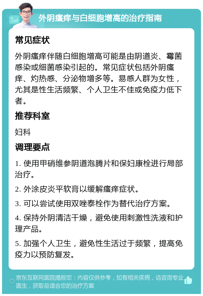 外阴瘙痒与白细胞增高的治疗指南 常见症状 外阴瘙痒伴随白细胞增高可能是由阴道炎、霉菌感染或细菌感染引起的。常见症状包括外阴瘙痒、灼热感、分泌物增多等。易感人群为女性，尤其是性生活频繁、个人卫生不佳或免疫力低下者。 推荐科室 妇科 调理要点 1. 使用甲硝维参阴道泡腾片和保妇康栓进行局部治疗。 2. 外涂皮炎平软膏以缓解瘙痒症状。 3. 可以尝试使用双唑泰栓作为替代治疗方案。 4. 保持外阴清洁干燥，避免使用刺激性洗液和护理产品。 5. 加强个人卫生，避免性生活过于频繁，提高免疫力以预防复发。