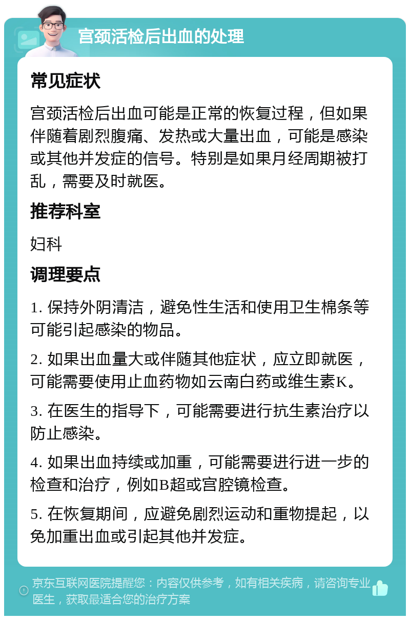 宫颈活检后出血的处理 常见症状 宫颈活检后出血可能是正常的恢复过程，但如果伴随着剧烈腹痛、发热或大量出血，可能是感染或其他并发症的信号。特别是如果月经周期被打乱，需要及时就医。 推荐科室 妇科 调理要点 1. 保持外阴清洁，避免性生活和使用卫生棉条等可能引起感染的物品。 2. 如果出血量大或伴随其他症状，应立即就医，可能需要使用止血药物如云南白药或维生素K。 3. 在医生的指导下，可能需要进行抗生素治疗以防止感染。 4. 如果出血持续或加重，可能需要进行进一步的检查和治疗，例如B超或宫腔镜检查。 5. 在恢复期间，应避免剧烈运动和重物提起，以免加重出血或引起其他并发症。