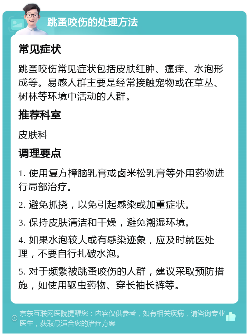 跳蚤咬伤的处理方法 常见症状 跳蚤咬伤常见症状包括皮肤红肿、瘙痒、水泡形成等。易感人群主要是经常接触宠物或在草丛、树林等环境中活动的人群。 推荐科室 皮肤科 调理要点 1. 使用复方樟脑乳膏或卤米松乳膏等外用药物进行局部治疗。 2. 避免抓挠，以免引起感染或加重症状。 3. 保持皮肤清洁和干燥，避免潮湿环境。 4. 如果水泡较大或有感染迹象，应及时就医处理，不要自行扎破水泡。 5. 对于频繁被跳蚤咬伤的人群，建议采取预防措施，如使用驱虫药物、穿长袖长裤等。