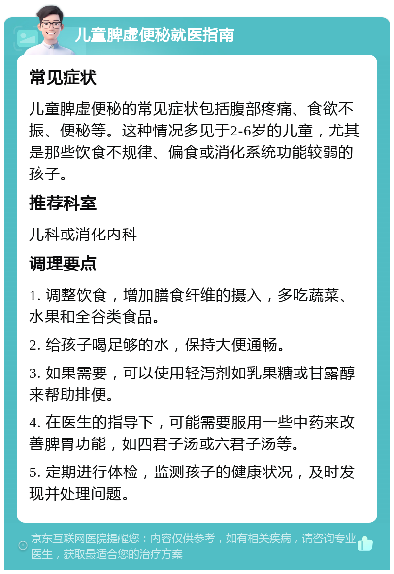 儿童脾虚便秘就医指南 常见症状 儿童脾虚便秘的常见症状包括腹部疼痛、食欲不振、便秘等。这种情况多见于2-6岁的儿童，尤其是那些饮食不规律、偏食或消化系统功能较弱的孩子。 推荐科室 儿科或消化内科 调理要点 1. 调整饮食，增加膳食纤维的摄入，多吃蔬菜、水果和全谷类食品。 2. 给孩子喝足够的水，保持大便通畅。 3. 如果需要，可以使用轻泻剂如乳果糖或甘露醇来帮助排便。 4. 在医生的指导下，可能需要服用一些中药来改善脾胃功能，如四君子汤或六君子汤等。 5. 定期进行体检，监测孩子的健康状况，及时发现并处理问题。