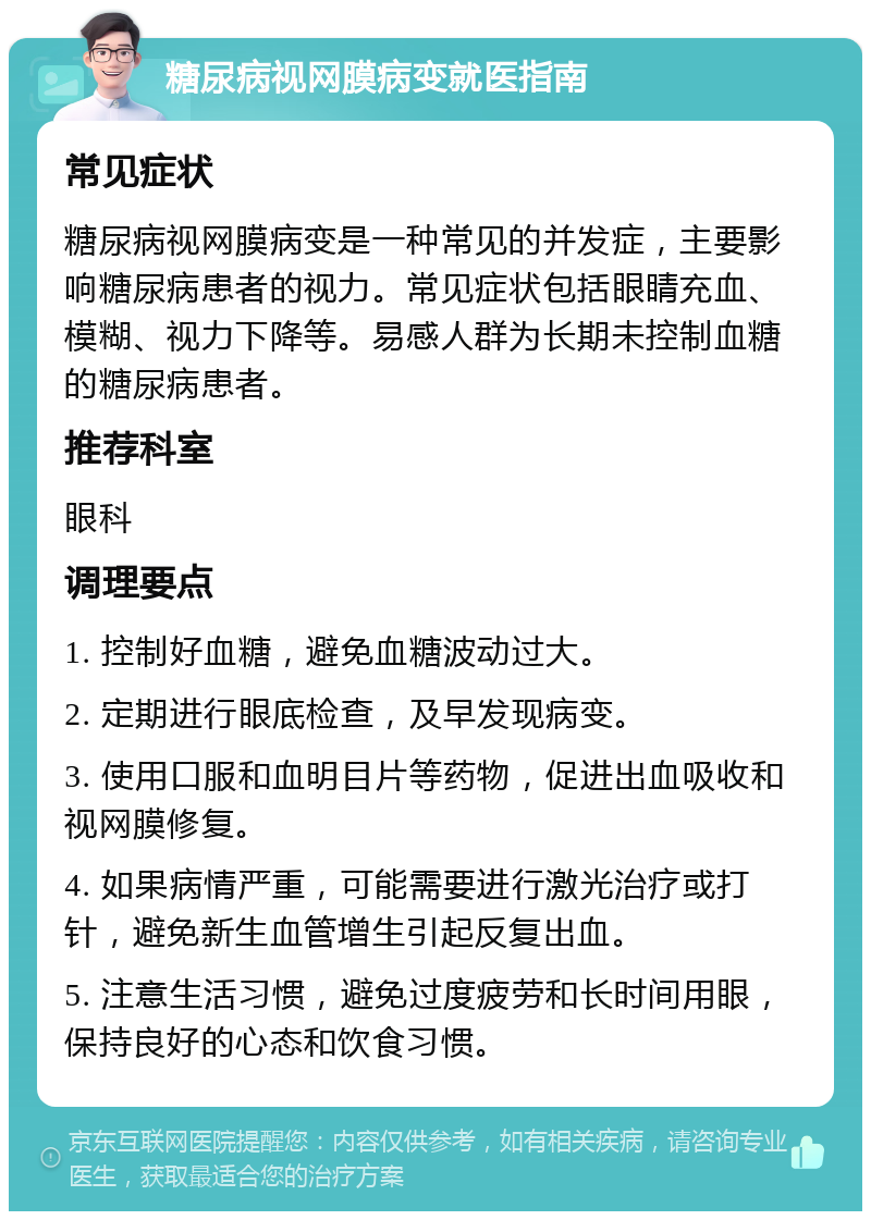 糖尿病视网膜病变就医指南 常见症状 糖尿病视网膜病变是一种常见的并发症，主要影响糖尿病患者的视力。常见症状包括眼睛充血、模糊、视力下降等。易感人群为长期未控制血糖的糖尿病患者。 推荐科室 眼科 调理要点 1. 控制好血糖，避免血糖波动过大。 2. 定期进行眼底检查，及早发现病变。 3. 使用口服和血明目片等药物，促进出血吸收和视网膜修复。 4. 如果病情严重，可能需要进行激光治疗或打针，避免新生血管增生引起反复出血。 5. 注意生活习惯，避免过度疲劳和长时间用眼，保持良好的心态和饮食习惯。