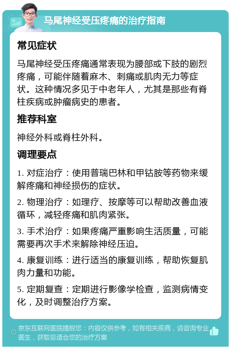 马尾神经受压疼痛的治疗指南 常见症状 马尾神经受压疼痛通常表现为腰部或下肢的剧烈疼痛，可能伴随着麻木、刺痛或肌肉无力等症状。这种情况多见于中老年人，尤其是那些有脊柱疾病或肿瘤病史的患者。 推荐科室 神经外科或脊柱外科。 调理要点 1. 对症治疗：使用普瑞巴林和甲钴胺等药物来缓解疼痛和神经损伤的症状。 2. 物理治疗：如理疗、按摩等可以帮助改善血液循环，减轻疼痛和肌肉紧张。 3. 手术治疗：如果疼痛严重影响生活质量，可能需要再次手术来解除神经压迫。 4. 康复训练：进行适当的康复训练，帮助恢复肌肉力量和功能。 5. 定期复查：定期进行影像学检查，监测病情变化，及时调整治疗方案。