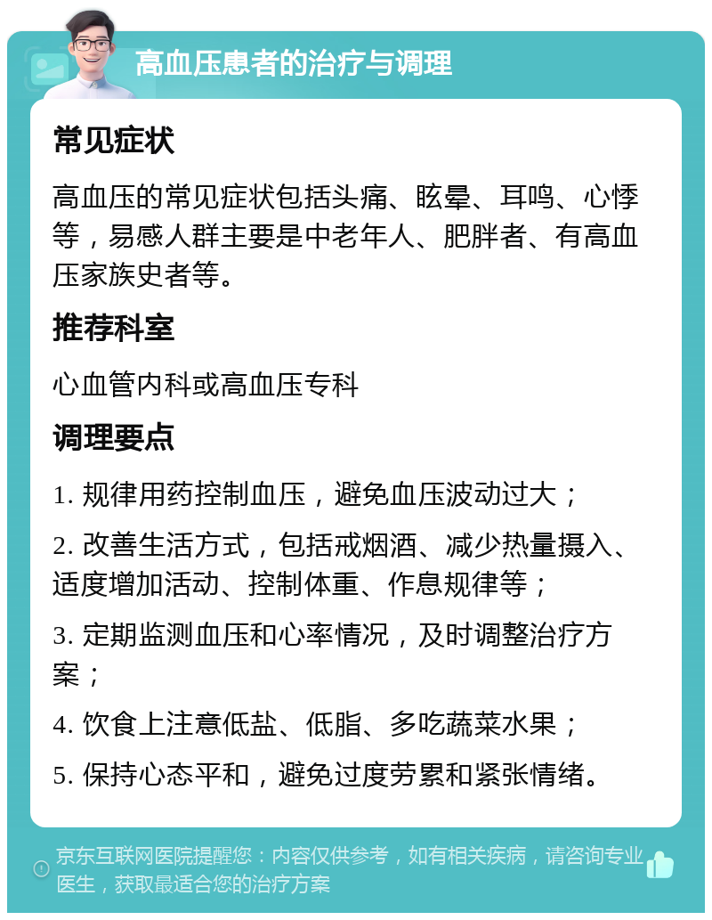 高血压患者的治疗与调理 常见症状 高血压的常见症状包括头痛、眩晕、耳鸣、心悸等，易感人群主要是中老年人、肥胖者、有高血压家族史者等。 推荐科室 心血管内科或高血压专科 调理要点 1. 规律用药控制血压，避免血压波动过大； 2. 改善生活方式，包括戒烟酒、减少热量摄入、适度增加活动、控制体重、作息规律等； 3. 定期监测血压和心率情况，及时调整治疗方案； 4. 饮食上注意低盐、低脂、多吃蔬菜水果； 5. 保持心态平和，避免过度劳累和紧张情绪。