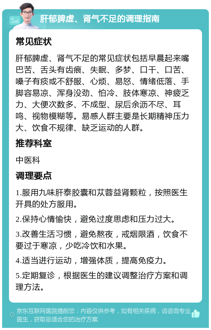 肝郁脾虚、肾气不足的调理指南 常见症状 肝郁脾虚、肾气不足的常见症状包括早晨起来嘴巴苦、舌头有齿痕、失眠、多梦、口干、口苦、嗓子有痰或不舒服、心烦、易怒、情绪低落、手脚容易凉、浑身没劲、怕冷、肢体寒凉、神疲乏力、大便次数多、不成型、尿后余沥不尽、耳鸣、视物模糊等。易感人群主要是长期精神压力大、饮食不规律、缺乏运动的人群。 推荐科室 中医科 调理要点 1.服用九味肝泰胶囊和苁蓉益肾颗粒，按照医生开具的处方服用。 2.保持心情愉快，避免过度思虑和压力过大。 3.改善生活习惯，避免熬夜，戒烟限酒，饮食不要过于寒凉，少吃冷饮和水果。 4.适当进行运动，增强体质，提高免疫力。 5.定期复诊，根据医生的建议调整治疗方案和调理方法。