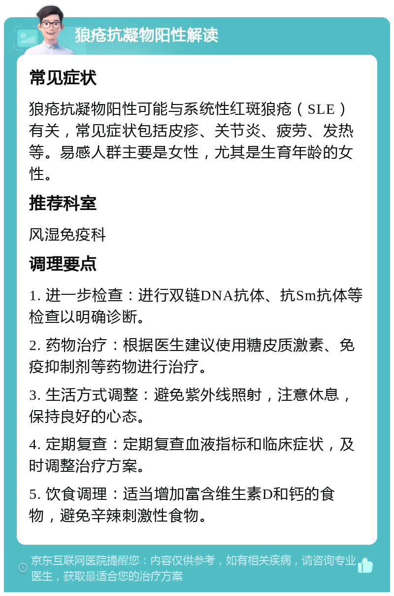 狼疮抗凝物阳性解读 常见症状 狼疮抗凝物阳性可能与系统性红斑狼疮（SLE）有关，常见症状包括皮疹、关节炎、疲劳、发热等。易感人群主要是女性，尤其是生育年龄的女性。 推荐科室 风湿免疫科 调理要点 1. 进一步检查：进行双链DNA抗体、抗Sm抗体等检查以明确诊断。 2. 药物治疗：根据医生建议使用糖皮质激素、免疫抑制剂等药物进行治疗。 3. 生活方式调整：避免紫外线照射，注意休息，保持良好的心态。 4. 定期复查：定期复查血液指标和临床症状，及时调整治疗方案。 5. 饮食调理：适当增加富含维生素D和钙的食物，避免辛辣刺激性食物。