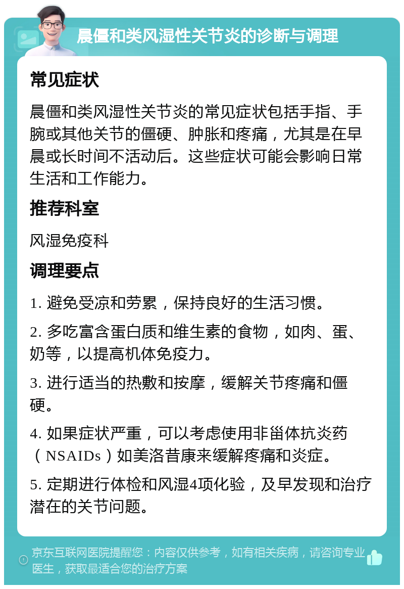 晨僵和类风湿性关节炎的诊断与调理 常见症状 晨僵和类风湿性关节炎的常见症状包括手指、手腕或其他关节的僵硬、肿胀和疼痛，尤其是在早晨或长时间不活动后。这些症状可能会影响日常生活和工作能力。 推荐科室 风湿免疫科 调理要点 1. 避免受凉和劳累，保持良好的生活习惯。 2. 多吃富含蛋白质和维生素的食物，如肉、蛋、奶等，以提高机体免疫力。 3. 进行适当的热敷和按摩，缓解关节疼痛和僵硬。 4. 如果症状严重，可以考虑使用非甾体抗炎药（NSAIDs）如美洛昔康来缓解疼痛和炎症。 5. 定期进行体检和风湿4项化验，及早发现和治疗潜在的关节问题。