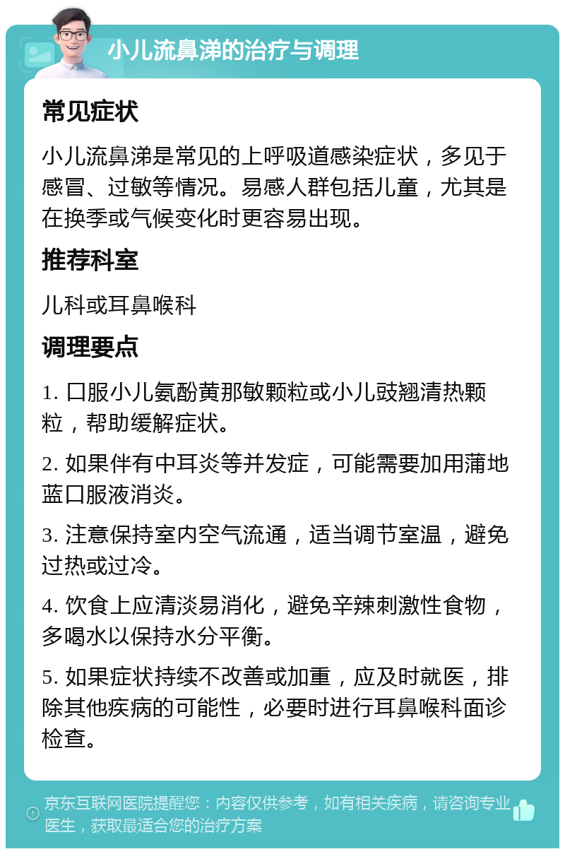 小儿流鼻涕的治疗与调理 常见症状 小儿流鼻涕是常见的上呼吸道感染症状，多见于感冒、过敏等情况。易感人群包括儿童，尤其是在换季或气候变化时更容易出现。 推荐科室 儿科或耳鼻喉科 调理要点 1. 口服小儿氨酚黄那敏颗粒或小儿豉翘清热颗粒，帮助缓解症状。 2. 如果伴有中耳炎等并发症，可能需要加用蒲地蓝口服液消炎。 3. 注意保持室内空气流通，适当调节室温，避免过热或过冷。 4. 饮食上应清淡易消化，避免辛辣刺激性食物，多喝水以保持水分平衡。 5. 如果症状持续不改善或加重，应及时就医，排除其他疾病的可能性，必要时进行耳鼻喉科面诊检查。