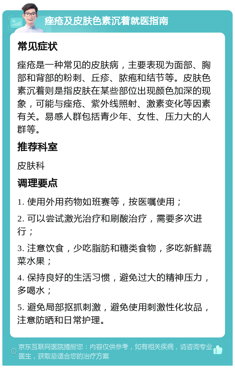 痤疮及皮肤色素沉着就医指南 常见症状 痤疮是一种常见的皮肤病，主要表现为面部、胸部和背部的粉刺、丘疹、脓疱和结节等。皮肤色素沉着则是指皮肤在某些部位出现颜色加深的现象，可能与痤疮、紫外线照射、激素变化等因素有关。易感人群包括青少年、女性、压力大的人群等。 推荐科室 皮肤科 调理要点 1. 使用外用药物如班赛等，按医嘱使用； 2. 可以尝试激光治疗和刷酸治疗，需要多次进行； 3. 注意饮食，少吃脂肪和糖类食物，多吃新鲜蔬菜水果； 4. 保持良好的生活习惯，避免过大的精神压力，多喝水； 5. 避免局部抠抓刺激，避免使用刺激性化妆品，注意防晒和日常护理。