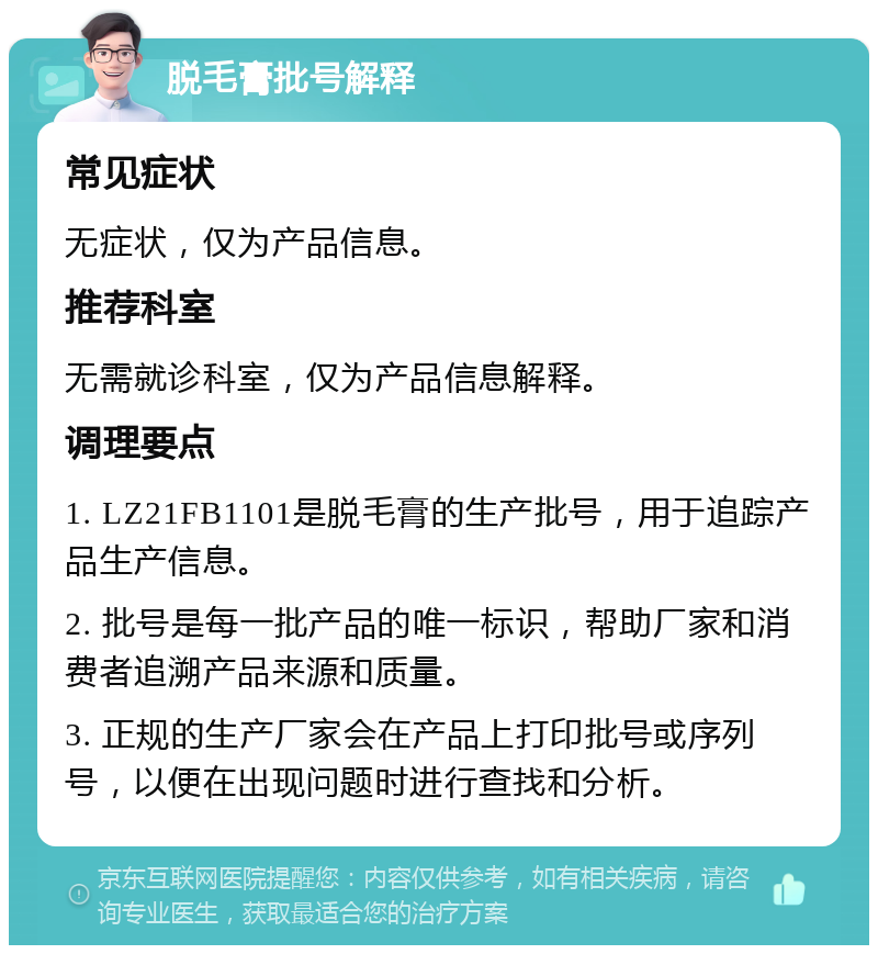 脱毛膏批号解释 常见症状 无症状，仅为产品信息。 推荐科室 无需就诊科室，仅为产品信息解释。 调理要点 1. LZ21FB1101是脱毛膏的生产批号，用于追踪产品生产信息。 2. 批号是每一批产品的唯一标识，帮助厂家和消费者追溯产品来源和质量。 3. 正规的生产厂家会在产品上打印批号或序列号，以便在出现问题时进行查找和分析。