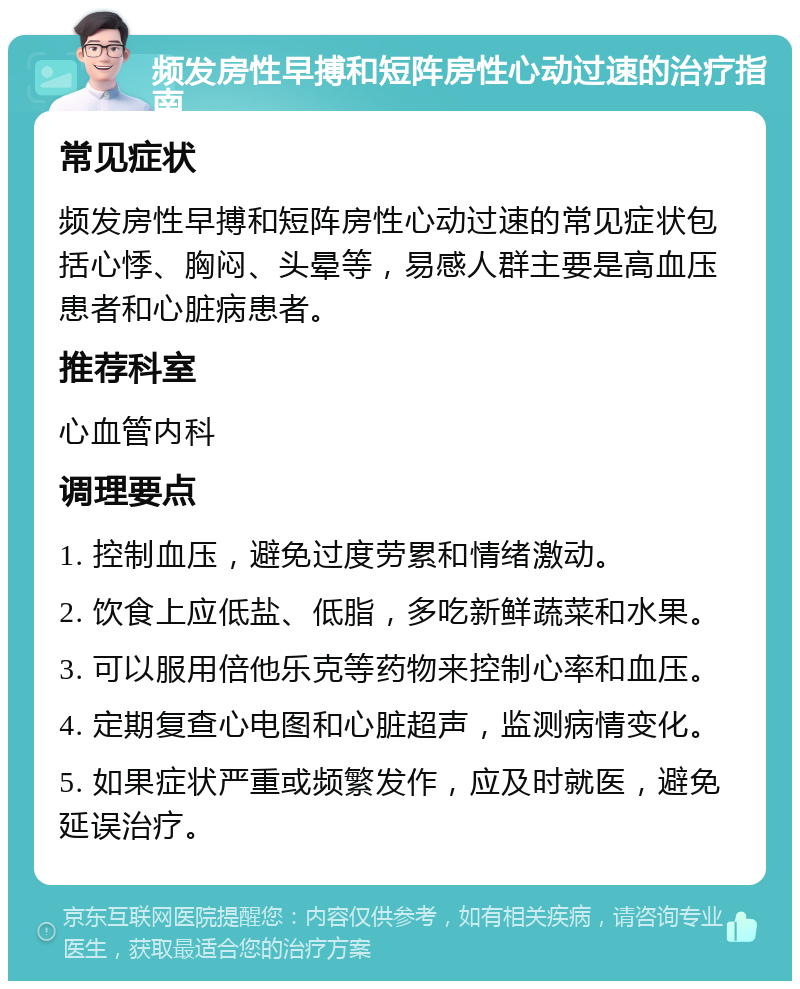 频发房性早搏和短阵房性心动过速的治疗指南 常见症状 频发房性早搏和短阵房性心动过速的常见症状包括心悸、胸闷、头晕等，易感人群主要是高血压患者和心脏病患者。 推荐科室 心血管内科 调理要点 1. 控制血压，避免过度劳累和情绪激动。 2. 饮食上应低盐、低脂，多吃新鲜蔬菜和水果。 3. 可以服用倍他乐克等药物来控制心率和血压。 4. 定期复查心电图和心脏超声，监测病情变化。 5. 如果症状严重或频繁发作，应及时就医，避免延误治疗。