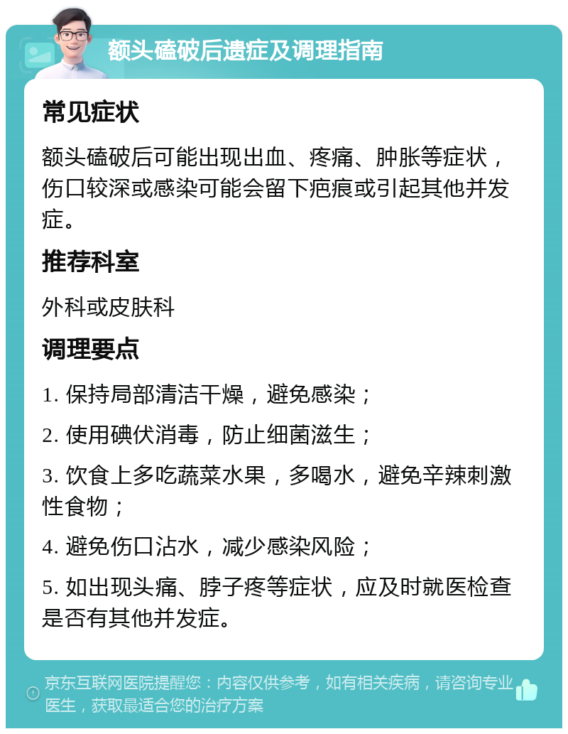 额头磕破后遗症及调理指南 常见症状 额头磕破后可能出现出血、疼痛、肿胀等症状，伤口较深或感染可能会留下疤痕或引起其他并发症。 推荐科室 外科或皮肤科 调理要点 1. 保持局部清洁干燥，避免感染； 2. 使用碘伏消毒，防止细菌滋生； 3. 饮食上多吃蔬菜水果，多喝水，避免辛辣刺激性食物； 4. 避免伤口沾水，减少感染风险； 5. 如出现头痛、脖子疼等症状，应及时就医检查是否有其他并发症。