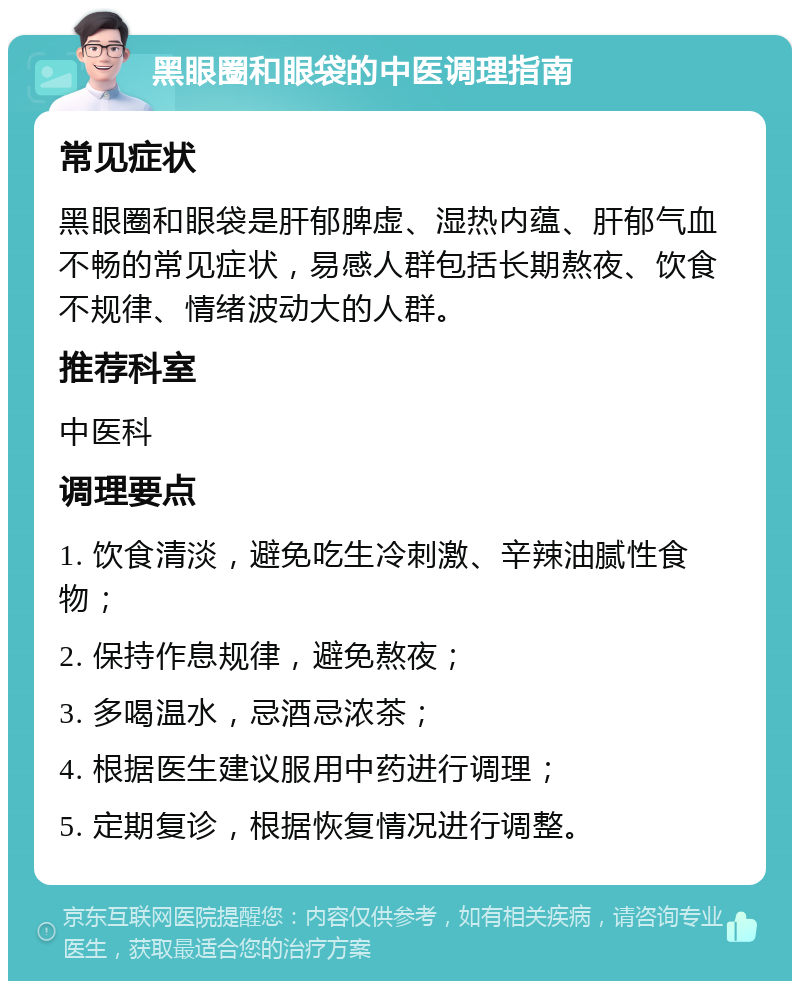 黑眼圈和眼袋的中医调理指南 常见症状 黑眼圈和眼袋是肝郁脾虚、湿热内蕴、肝郁气血不畅的常见症状，易感人群包括长期熬夜、饮食不规律、情绪波动大的人群。 推荐科室 中医科 调理要点 1. 饮食清淡，避免吃生冷刺激、辛辣油腻性食物； 2. 保持作息规律，避免熬夜； 3. 多喝温水，忌酒忌浓茶； 4. 根据医生建议服用中药进行调理； 5. 定期复诊，根据恢复情况进行调整。