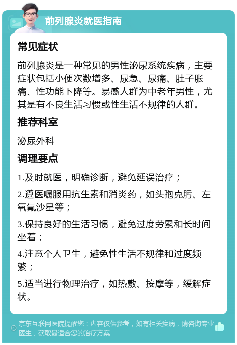 前列腺炎就医指南 常见症状 前列腺炎是一种常见的男性泌尿系统疾病，主要症状包括小便次数增多、尿急、尿痛、肚子胀痛、性功能下降等。易感人群为中老年男性，尤其是有不良生活习惯或性生活不规律的人群。 推荐科室 泌尿外科 调理要点 1.及时就医，明确诊断，避免延误治疗； 2.遵医嘱服用抗生素和消炎药，如头孢克肟、左氧氟沙星等； 3.保持良好的生活习惯，避免过度劳累和长时间坐着； 4.注意个人卫生，避免性生活不规律和过度频繁； 5.适当进行物理治疗，如热敷、按摩等，缓解症状。