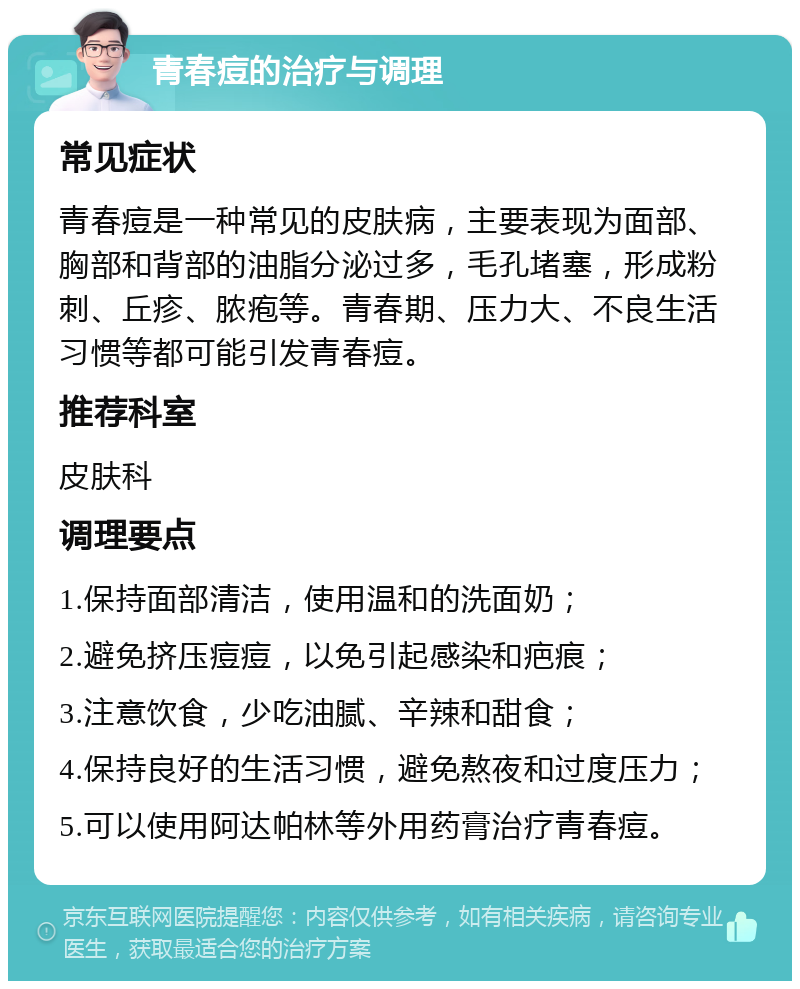 青春痘的治疗与调理 常见症状 青春痘是一种常见的皮肤病，主要表现为面部、胸部和背部的油脂分泌过多，毛孔堵塞，形成粉刺、丘疹、脓疱等。青春期、压力大、不良生活习惯等都可能引发青春痘。 推荐科室 皮肤科 调理要点 1.保持面部清洁，使用温和的洗面奶； 2.避免挤压痘痘，以免引起感染和疤痕； 3.注意饮食，少吃油腻、辛辣和甜食； 4.保持良好的生活习惯，避免熬夜和过度压力； 5.可以使用阿达帕林等外用药膏治疗青春痘。