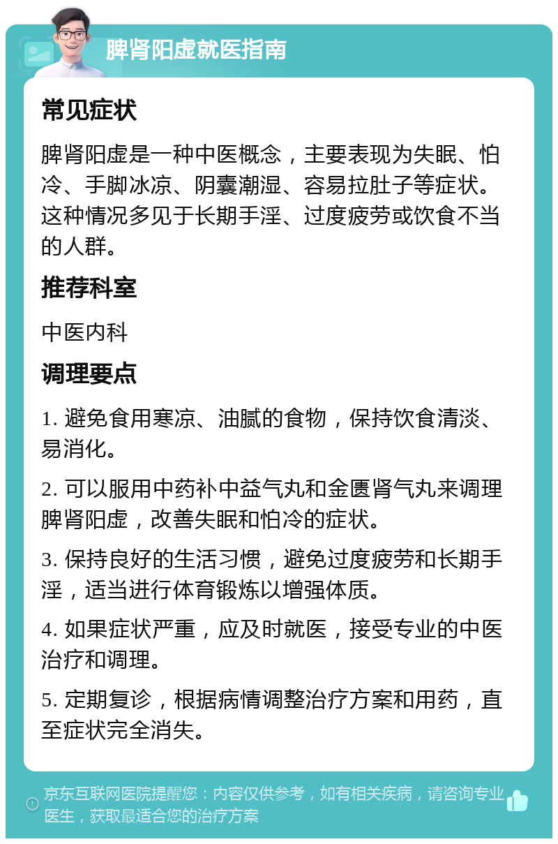 脾肾阳虚就医指南 常见症状 脾肾阳虚是一种中医概念，主要表现为失眠、怕冷、手脚冰凉、阴囊潮湿、容易拉肚子等症状。这种情况多见于长期手淫、过度疲劳或饮食不当的人群。 推荐科室 中医内科 调理要点 1. 避免食用寒凉、油腻的食物，保持饮食清淡、易消化。 2. 可以服用中药补中益气丸和金匮肾气丸来调理脾肾阳虚，改善失眠和怕冷的症状。 3. 保持良好的生活习惯，避免过度疲劳和长期手淫，适当进行体育锻炼以增强体质。 4. 如果症状严重，应及时就医，接受专业的中医治疗和调理。 5. 定期复诊，根据病情调整治疗方案和用药，直至症状完全消失。