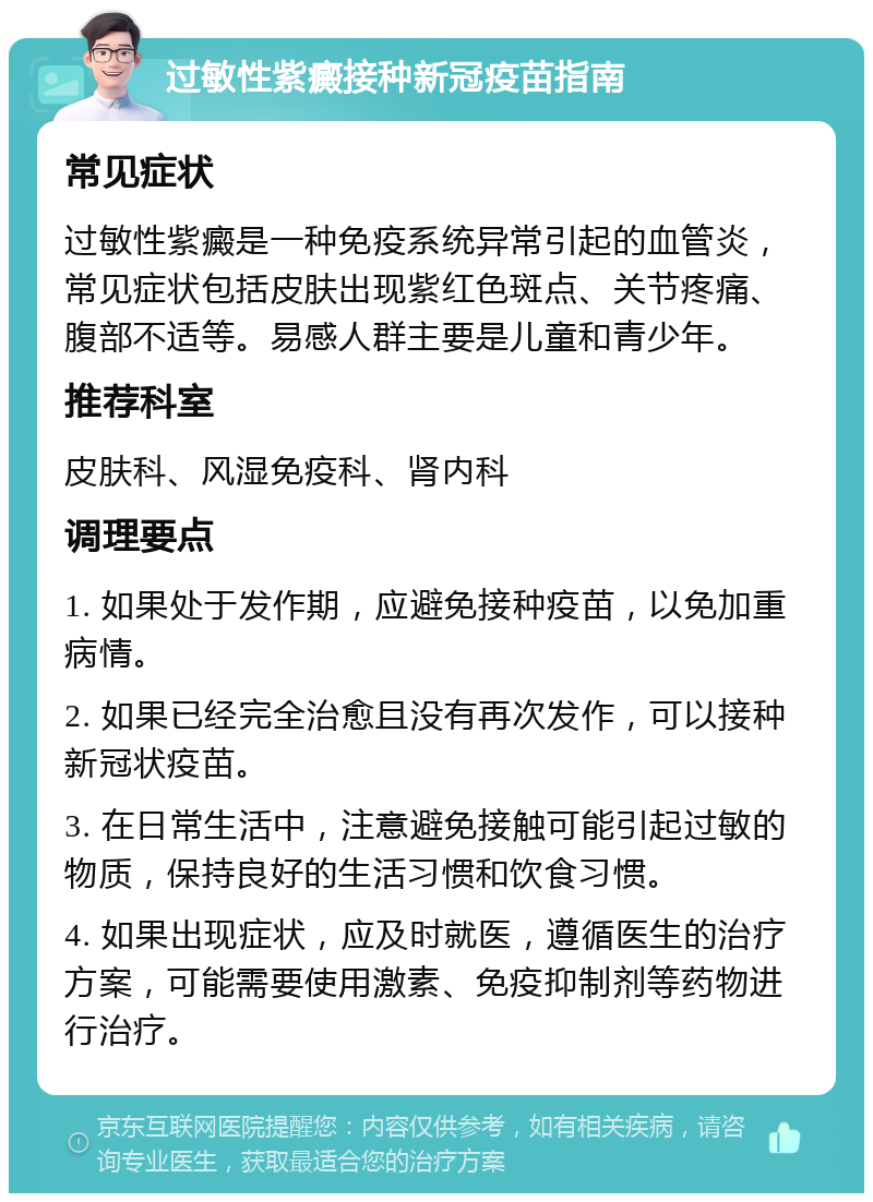 过敏性紫癜接种新冠疫苗指南 常见症状 过敏性紫癜是一种免疫系统异常引起的血管炎，常见症状包括皮肤出现紫红色斑点、关节疼痛、腹部不适等。易感人群主要是儿童和青少年。 推荐科室 皮肤科、风湿免疫科、肾内科 调理要点 1. 如果处于发作期，应避免接种疫苗，以免加重病情。 2. 如果已经完全治愈且没有再次发作，可以接种新冠状疫苗。 3. 在日常生活中，注意避免接触可能引起过敏的物质，保持良好的生活习惯和饮食习惯。 4. 如果出现症状，应及时就医，遵循医生的治疗方案，可能需要使用激素、免疫抑制剂等药物进行治疗。