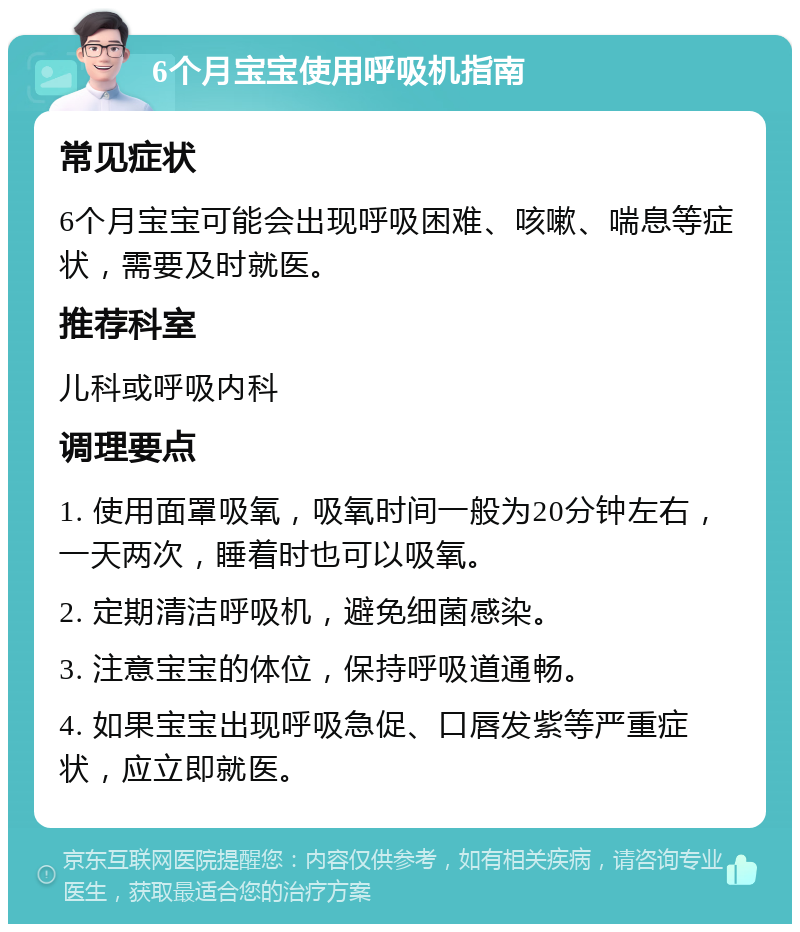 6个月宝宝使用呼吸机指南 常见症状 6个月宝宝可能会出现呼吸困难、咳嗽、喘息等症状，需要及时就医。 推荐科室 儿科或呼吸内科 调理要点 1. 使用面罩吸氧，吸氧时间一般为20分钟左右，一天两次，睡着时也可以吸氧。 2. 定期清洁呼吸机，避免细菌感染。 3. 注意宝宝的体位，保持呼吸道通畅。 4. 如果宝宝出现呼吸急促、口唇发紫等严重症状，应立即就医。