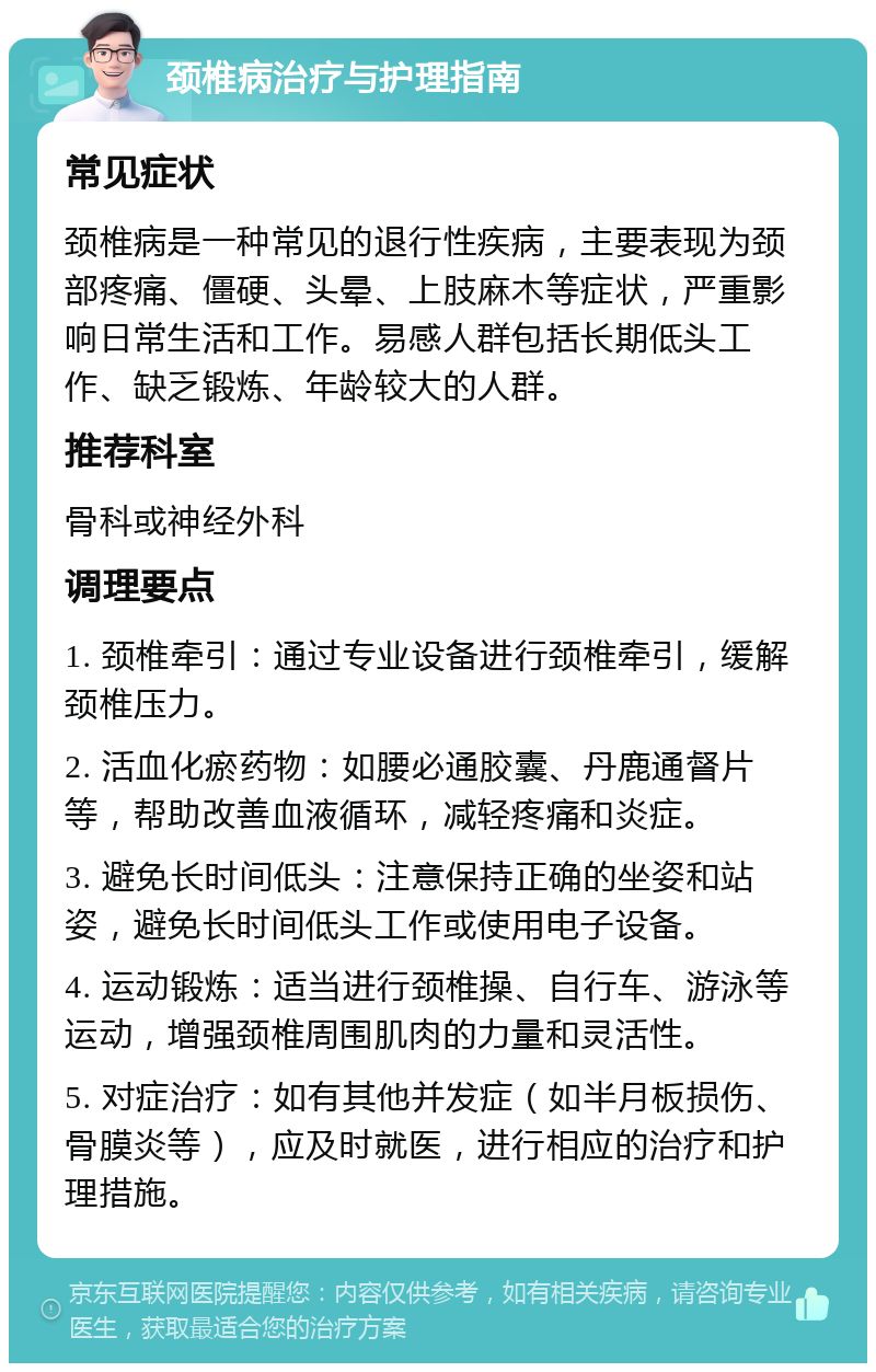 颈椎病治疗与护理指南 常见症状 颈椎病是一种常见的退行性疾病，主要表现为颈部疼痛、僵硬、头晕、上肢麻木等症状，严重影响日常生活和工作。易感人群包括长期低头工作、缺乏锻炼、年龄较大的人群。 推荐科室 骨科或神经外科 调理要点 1. 颈椎牵引：通过专业设备进行颈椎牵引，缓解颈椎压力。 2. 活血化瘀药物：如腰必通胶囊、丹鹿通督片等，帮助改善血液循环，减轻疼痛和炎症。 3. 避免长时间低头：注意保持正确的坐姿和站姿，避免长时间低头工作或使用电子设备。 4. 运动锻炼：适当进行颈椎操、自行车、游泳等运动，增强颈椎周围肌肉的力量和灵活性。 5. 对症治疗：如有其他并发症（如半月板损伤、骨膜炎等），应及时就医，进行相应的治疗和护理措施。