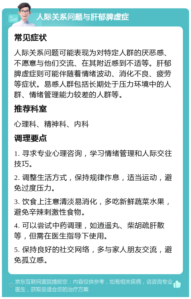 人际关系问题与肝郁脾虚症 常见症状 人际关系问题可能表现为对特定人群的厌恶感、不愿意与他们交流、在其附近感到不适等。肝郁脾虚症则可能伴随着情绪波动、消化不良、疲劳等症状。易感人群包括长期处于压力环境中的人群、情绪管理能力较差的人群等。 推荐科室 心理科、精神科、内科 调理要点 1. 寻求专业心理咨询，学习情绪管理和人际交往技巧。 2. 调整生活方式，保持规律作息，适当运动，避免过度压力。 3. 饮食上注意清淡易消化，多吃新鲜蔬菜水果，避免辛辣刺激性食物。 4. 可以尝试中药调理，如逍遥丸、柴胡疏肝散等，但需在医生指导下使用。 5. 保持良好的社交网络，多与家人朋友交流，避免孤立感。