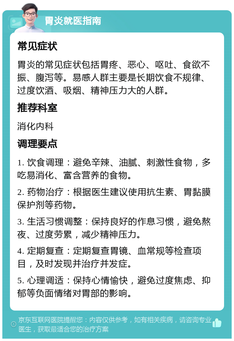 胃炎就医指南 常见症状 胃炎的常见症状包括胃疼、恶心、呕吐、食欲不振、腹泻等。易感人群主要是长期饮食不规律、过度饮酒、吸烟、精神压力大的人群。 推荐科室 消化内科 调理要点 1. 饮食调理：避免辛辣、油腻、刺激性食物，多吃易消化、富含营养的食物。 2. 药物治疗：根据医生建议使用抗生素、胃黏膜保护剂等药物。 3. 生活习惯调整：保持良好的作息习惯，避免熬夜、过度劳累，减少精神压力。 4. 定期复查：定期复查胃镜、血常规等检查项目，及时发现并治疗并发症。 5. 心理调适：保持心情愉快，避免过度焦虑、抑郁等负面情绪对胃部的影响。