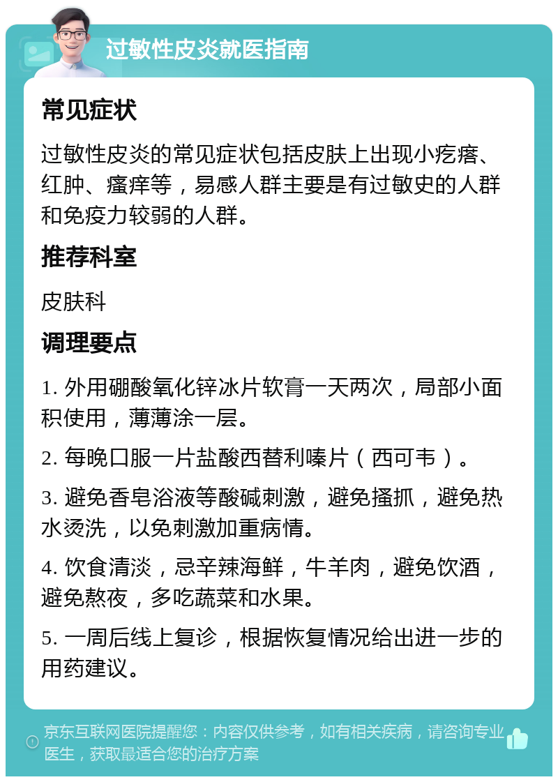 过敏性皮炎就医指南 常见症状 过敏性皮炎的常见症状包括皮肤上出现小疙瘩、红肿、瘙痒等，易感人群主要是有过敏史的人群和免疫力较弱的人群。 推荐科室 皮肤科 调理要点 1. 外用硼酸氧化锌冰片软膏一天两次，局部小面积使用，薄薄涂一层。 2. 每晚口服一片盐酸西替利嗪片（西可韦）。 3. 避免香皂浴液等酸碱刺激，避免搔抓，避免热水烫洗，以免刺激加重病情。 4. 饮食清淡，忌辛辣海鲜，牛羊肉，避免饮酒，避免熬夜，多吃蔬菜和水果。 5. 一周后线上复诊，根据恢复情况给出进一步的用药建议。