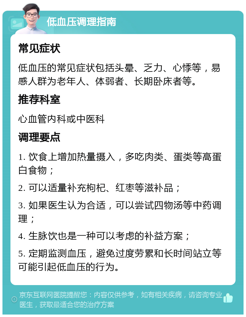 低血压调理指南 常见症状 低血压的常见症状包括头晕、乏力、心悸等，易感人群为老年人、体弱者、长期卧床者等。 推荐科室 心血管内科或中医科 调理要点 1. 饮食上增加热量摄入，多吃肉类、蛋类等高蛋白食物； 2. 可以适量补充枸杞、红枣等滋补品； 3. 如果医生认为合适，可以尝试四物汤等中药调理； 4. 生脉饮也是一种可以考虑的补益方案； 5. 定期监测血压，避免过度劳累和长时间站立等可能引起低血压的行为。