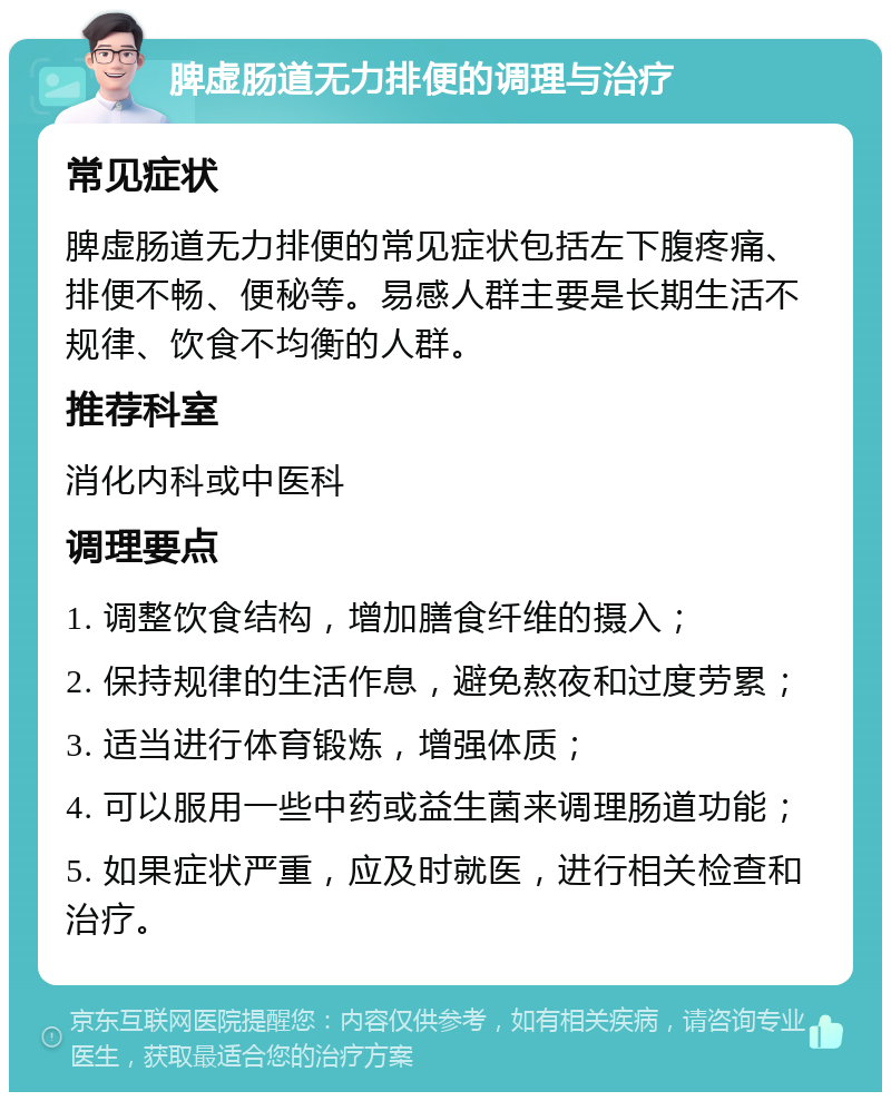 脾虚肠道无力排便的调理与治疗 常见症状 脾虚肠道无力排便的常见症状包括左下腹疼痛、排便不畅、便秘等。易感人群主要是长期生活不规律、饮食不均衡的人群。 推荐科室 消化内科或中医科 调理要点 1. 调整饮食结构，增加膳食纤维的摄入； 2. 保持规律的生活作息，避免熬夜和过度劳累； 3. 适当进行体育锻炼，增强体质； 4. 可以服用一些中药或益生菌来调理肠道功能； 5. 如果症状严重，应及时就医，进行相关检查和治疗。