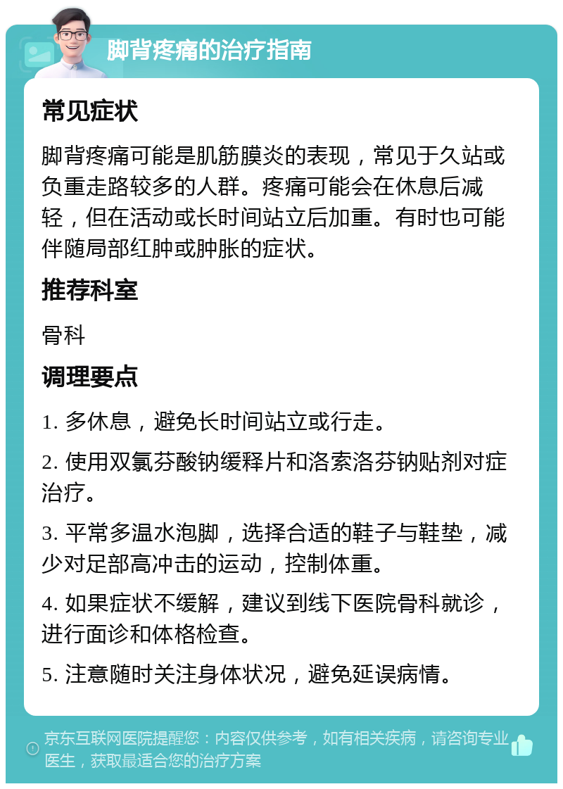 脚背疼痛的治疗指南 常见症状 脚背疼痛可能是肌筋膜炎的表现，常见于久站或负重走路较多的人群。疼痛可能会在休息后减轻，但在活动或长时间站立后加重。有时也可能伴随局部红肿或肿胀的症状。 推荐科室 骨科 调理要点 1. 多休息，避免长时间站立或行走。 2. 使用双氯芬酸钠缓释片和洛索洛芬钠贴剂对症治疗。 3. 平常多温水泡脚，选择合适的鞋子与鞋垫，减少对足部高冲击的运动，控制体重。 4. 如果症状不缓解，建议到线下医院骨科就诊，进行面诊和体格检查。 5. 注意随时关注身体状况，避免延误病情。